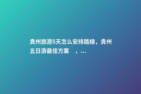 貴州旅游5天怎么安排路線，貴州五日游最佳方案，有了這篇攻略看完出發(fā)